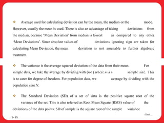  Average used for calculating deviation can be the mean, the median or the mode.
However, usually the mean is used. There is also an advantage of taking deviations from
the median, because ‘Mean Deviation’ from median is lowest as compared to any other
‘Mean Deviations’. Since absolute values of deviations ignoring sign are taken for
calculating Mean Deviation, the mean deviation is not amenable to further algebraic
treatment.
 The variance is the average squared deviation of the data from their mean. For
sample data, we take the average by dividing with (n-1) where n is a sample size. This
is to cater for degree of freedom. For population data, we average by dividing with the
population size N.
 The Standard Deviation (SD) of a set of data is the positive square root of the
variance of the set. This is also referred as Root Mean Square (RMS) value of the
deviations of the data points. SD of sample is the square root of the sample variance
1– 65
Cont….
 