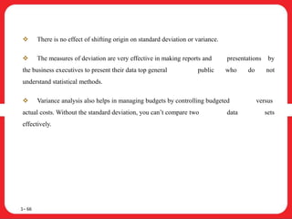  There is no effect of shifting origin on standard deviation or variance.
 The measures of deviation are very effective in making reports and presentations by
the business executives to present their data top general public who do not
understand statistical methods.
 Variance analysis also helps in managing budgets by controlling budgeted versus
actual costs. Without the standard deviation, you can’t compare two data sets
effectively.
1– 66
 