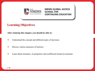 Learning Objectives
After studying this chapter, you should be able to:
 Understand the concept and different types of skewness
 Discuss various measures of kurtosis
 Learn about moments, its properties and coefficients based on moments
1– 68
 