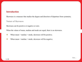 Introduction
Skewness is a measure that studies the degree and direction of departure from symmetry.
Nature of Skewness
Skewness can be positive or negative or zero.
When the values of mean, median and mode are equal, there is no skewness.
 When mean > median > mode, skewness will be positive.
 When mean < median < mode, skewness will be negative.
1– 69
Cont….
 