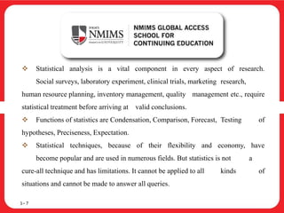  Statistical analysis is a vital component in every aspect of research.
Social surveys, laboratory experiment, clinical trials, marketing research,
human resource planning, inventory management, quality management etc., require
statistical treatment before arriving at valid conclusions.
 Functions of statistics are Condensation, Comparison, Forecast, Testing of
hypotheses, Preciseness, Expectation.
 Statistical techniques, because of their flexibility and economy, have
become popular and are used in numerous fields. But statistics is not a
cure-all technique and has limitations. It cannot be applied to all kinds of
situations and cannot be made to answer all queries.
1– 7
 