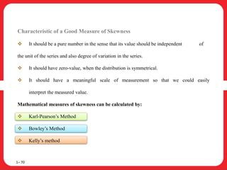 Characteristic of a Good Measure of Skewness
 It should be a pure number in the sense that its value should be independent of
the unit of the series and also degree of variation in the series.
 It should have zero-value, when the distribution is symmetrical.
 It should have a meaningful scale of measurement so that we could easily
interpret the measured value.
Mathematical measures of skewness can be calculated by:
 Karl-Pearson’s Method
 Bowley’s Method
 Kelly’s method
1– 70
 