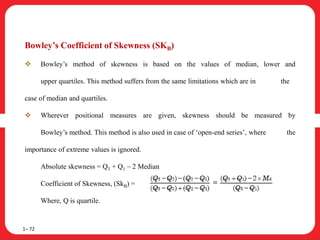 Bowley’s Coefficient of Skewness (SKB)
 Bowley’s method of skewness is based on the values of median, lower and
upper quartiles. This method suffers from the same limitations which are in the
case of median and quartiles.
 Wherever positional measures are given, skewness should be measured by
Bowley’s method. This method is also used in case of ‘open-end series’, where the
importance of extreme values is ignored.
Absolute skewness = Q3 + Q1 – 2 Median
Coefficient of Skewness, (SkB) =
Where, Q is quartile.
1– 72
 