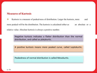 Measures of Kurtosis
 Kurtosis is a measure of peaked-ness of distribution. Larger the kurtosis, more and
more peaked will be the distribution. The kurtosis is calculated either as an absolute or a
relative value. Absolute kurtosis is always a positive number.
1– 74
Negative kurtosis indicates a flatter distribution than the normal
distribution, and called as platykurtic.
A positive kurtosis means more peaked curve, called Leptokurtic.
Peakedness of normal distribution is called Mesokurtic.
 