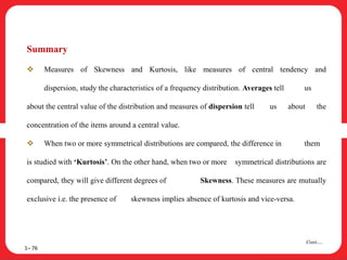 Summary
 Measures of Skewness and Kurtosis, like measures of central tendency and
dispersion, study the characteristics of a frequency distribution. Averages tell us
about the central value of the distribution and measures of dispersion tell us about the
concentration of the items around a central value.
 When two or more symmetrical distributions are compared, the difference in them
is studied with ‘Kurtosis’. On the other hand, when two or more symmetrical distributions are
compared, they will give different degrees of Skewness. These measures are mutually
exclusive i.e. the presence of skewness implies absence of kurtosis and vice-versa.
1– 76
Cont….
 