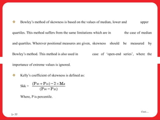  Bowley’s method of skewness is based on the values of median, lower and upper
quartiles. This method suffers from the same limitations which are in the case of median
and quartiles. Wherever positional measures are given, skewness should be measured by
Bowley’s method. This method is also used in case of ‘open-end series’, where the
importance of extreme values is ignored.
 Kelly’s coefficient of skewness is defined as:
Skk =
Where, P is percentile.
1– 77
Cont….
 
