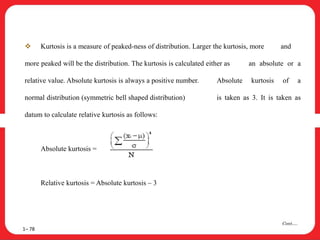  Kurtosis is a measure of peaked-ness of distribution. Larger the kurtosis, more and
more peaked will be the distribution. The kurtosis is calculated either as an absolute or a
relative value. Absolute kurtosis is always a positive number. Absolute kurtosis of a
normal distribution (symmetric bell shaped distribution) is taken as 3. It is taken as
datum to calculate relative kurtosis as follows:
Absolute kurtosis =
Relative kurtosis = Absolute kurtosis – 3
1– 78
Cont….
 