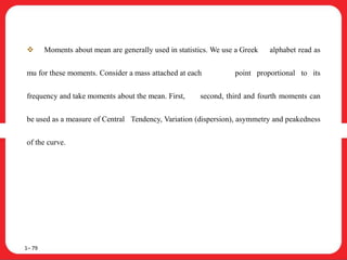  Moments about mean are generally used in statistics. We use a Greek alphabet read as
mu for these moments. Consider a mass attached at each point proportional to its
frequency and take moments about the mean. First, second, third and fourth moments can
be used as a measure of Central Tendency, Variation (dispersion), asymmetry and peakedness
of the curve.
1– 79
 