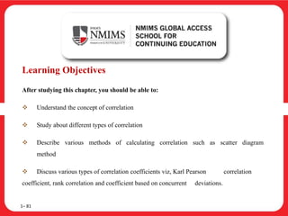 Learning Objectives
After studying this chapter, you should be able to:
 Understand the concept of correlation
 Study about different types of correlation
 Describe various methods of calculating correlation such as scatter diagram
method
 Discuss various types of correlation coefficients viz, Karl Pearson correlation
coefficient, rank correlation and coefficient based on concurrent deviations.
1– 81
 