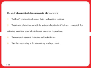 The study of correlation helps managers in following ways:
 To identify relationship of various factors and decision variables.
 To estimate value of one variable for a given value of other if both are correlated. E.g.
estimating sales for a given advertising and promotion expenditure.
 To understand economic behaviour and market forces.
 To reduce uncertainty in decision-making to a large extent.
1– 83
 