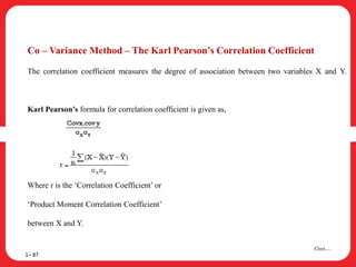 Co – Variance Method – The Karl Pearson’s Correlation Coefficient
The correlation coefficient measures the degree of association between two variables X and Y.
Karl Pearson’s formula for correlation coefficient is given as,
Where r is the ‘Correlation Coefficient’ or
‘Product Moment Correlation Coefficient’
between X and Y.
1– 87
Cont….
 