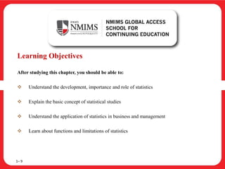 Learning Objectives
After studying this chapter, you should be able to:
 Understand the development, importance and role of statistics
 Explain the basic concept of statistical studies
 Understand the application of statistics in business and management
 Learn about functions and limitations of statistics
1– 9
 
