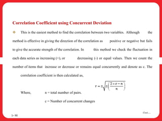 Correlation Coefficient using Concurrent Deviation
 This is the easiest method to find the correlation between two variables. Although the
method is effective in giving the direction of the correlation as positive or negative but fails
to give the accurate strength of the correlation. In this method we check the fluctuation in
each data series as increasing (+), or decreasing (-) or equal values. Then we count the
number of items that increase or decrease or remains equal concurrently and denote as c. The
correlation coefficient is then calculated as,
Where, n = total number of pairs.
c = Number of concurrent changes
1– 90
Cont….
 
