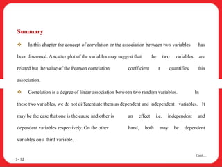 Summary
 In this chapter the concept of correlation or the association between two variables has
been discussed. A scatter plot of the variables may suggest that the two variables are
related but the value of the Pearson correlation coefficient r quantifies this
association.
 Correlation is a degree of linear association between two random variables. In
these two variables, we do not differentiate them as dependent and independent variables. It
may be the case that one is the cause and other is an effect i.e. independent and
dependent variables respectively. On the other hand, both may be dependent
variables on a third variable.
1– 92
Cont….
 