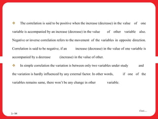  The correlation is said to be positive when the increase (decrease) in the value of one
variable is accompanied by an increase (decrease) in the value of other variable also.
Negative or inverse correlation refers to the movement of the variables in opposite direction.
Correlation is said to be negative, if an increase (decrease) in the value of one variable is
accompanied by a decrease (increase) in the value of other.
 In simple correlation the variation is between only two variables under study and
the variation is hardly influenced by any external factor. In other words, if one of the
variables remains same, there won’t be any change in other variable.
1– 94
Cont….
 