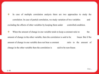  In case of multiple correlation analysis there are two approaches to study the
correlation. In case of partial correlation, we study variation of two variables and
excluding the effects of other variables by keeping them under controlled condition.
 When the amount of change in one variable tends to keep a constant ratio to the
amount of change in the other variable, then the correlation is said to be linear. But if the
amount of change in one variable does not bear a constant ratio to the amount of
change in the other variable then the correlation is said to be non-linear.
1– 95
Cont….
 
