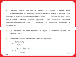  Correlation analysis may also be necessary to eliminate a variable which
shows low or hardly any correlation with the variable of our interest. In statistics, there
are number of measures to describe degree of association between variables. These
are Karl Pearson’s Correlation Coefficient, Spearman’s rank correlation coefficient,
coefficient of determination, Yule’s coefficient of association, coefficient of
colligation, etc.
 The correlation coefficient measures the degree of association between two
variables X and Y.
 Karl Pearson’s formula for correlation coefficient is given as,
1– 96
Cont….
 