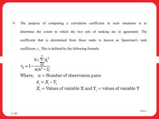  The purpose of computing a correlation coefficient in such situations is to
determine the extent to which the two sets of ranking are in agreement. The
coefficient that is determined from these ranks is known as Spearman’s rank
coefficient, rs. This is defined by the following formula:
1– 97
Cont….
 