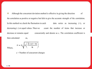  Although the concurrent deviation method is effective in giving the direction of
the correlation as positive or negative but fails to give the accurate strength of the correlation.
In this method we check the fluctuation in each data series as increasing (+), or
decreasing (–) or equal values. Then we count the number of items that increase or
decrease or remains equal concurrently and denote as c. The correlation coefficient is
then calculated as,
Where, n = total number of pairs.
c = Number of concurrent changes
1– 98
 