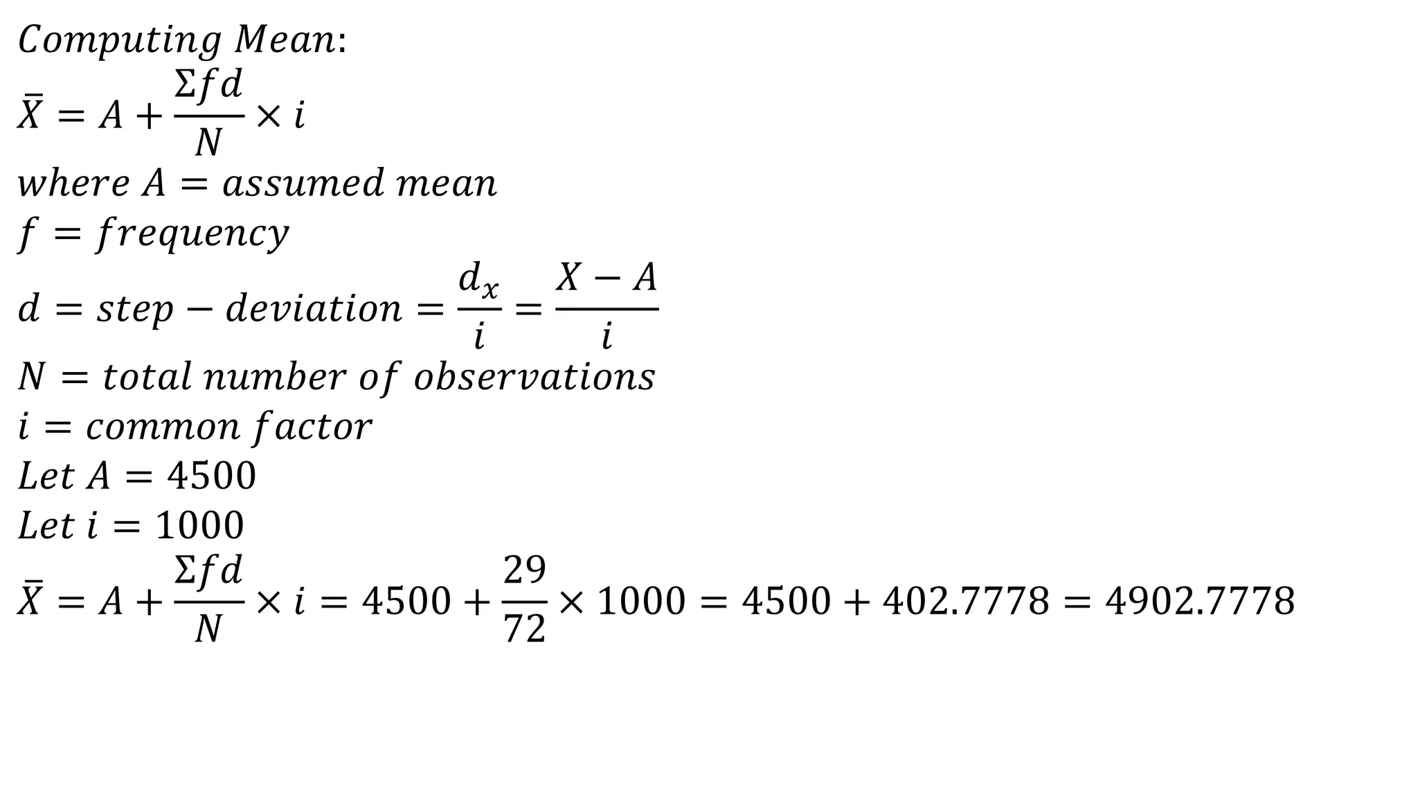 𝐶𝑜𝑚𝑝𝑢𝑡𝑖𝑛𝑔 𝑀𝑒𝑎𝑛:
𝑋 = 𝐴 +
Σ𝑓𝑑
𝑁
× 𝑖
𝑤ℎ𝑒𝑟𝑒 𝐴 = 𝑎𝑠𝑠𝑢𝑚𝑒𝑑 𝑚𝑒𝑎𝑛
𝑓 = 𝑓𝑟𝑒𝑞𝑢𝑒𝑛𝑐𝑦
𝑑 = 𝑠𝑡𝑒𝑝 − 𝑑𝑒𝑣𝑖𝑎𝑡𝑖𝑜𝑛 =
𝑑 𝑥
𝑖
=
𝑋 − 𝐴
𝑖
𝑁 = 𝑡𝑜𝑡𝑎𝑙 𝑛𝑢𝑚𝑏𝑒𝑟 𝑜𝑓 𝑜𝑏𝑠𝑒𝑟𝑣𝑎𝑡𝑖𝑜𝑛𝑠
𝑖 = 𝑐𝑜𝑚𝑚𝑜𝑛 𝑓𝑎𝑐𝑡𝑜𝑟
𝐿𝑒𝑡 𝐴 = 4500
𝐿𝑒𝑡 𝑖 = 1000
𝑋 = 𝐴 +
Σ𝑓𝑑
𝑁
× 𝑖 = 4500 +
29
72
× 1000 = 4500 + 402.7778 = 4902.7778
 