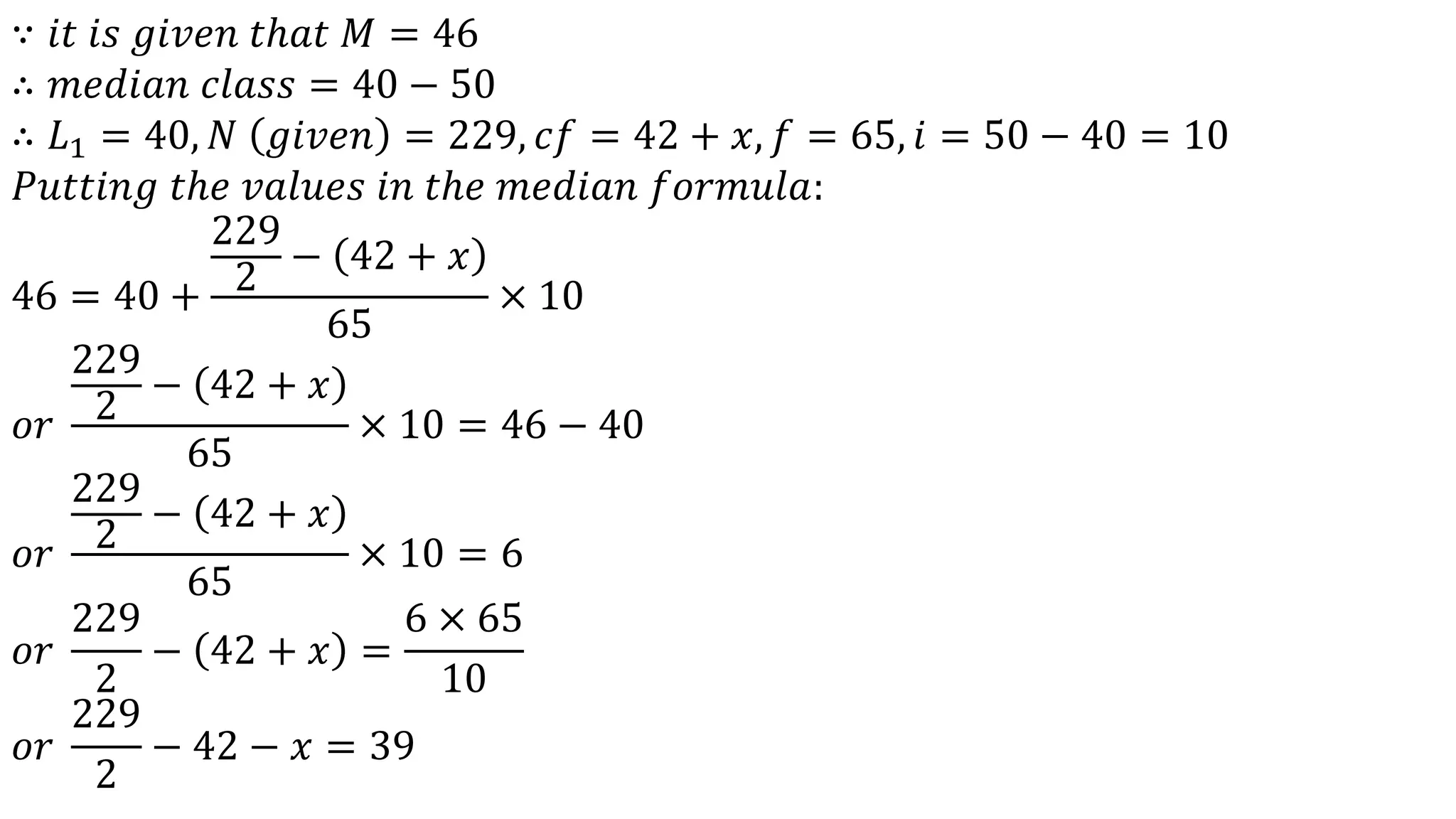 ∵ 𝑖𝑡 𝑖𝑠 𝑔𝑖𝑣𝑒𝑛 𝑡ℎ𝑎𝑡 𝑀 = 46
∴ 𝑚𝑒𝑑𝑖𝑎𝑛 𝑐𝑙𝑎𝑠𝑠 = 40 − 50
∴ 𝐿1 = 40, 𝑁 𝑔𝑖𝑣𝑒𝑛 = 229, 𝑐𝑓 = 42 + 𝑥, 𝑓 = 65, 𝑖 = 50 − 40 = 10
𝑃𝑢𝑡𝑡𝑖𝑛𝑔 𝑡ℎ𝑒 𝑣𝑎𝑙𝑢𝑒𝑠 𝑖𝑛 𝑡ℎ𝑒 𝑚𝑒𝑑𝑖𝑎𝑛 𝑓𝑜𝑟𝑚𝑢𝑙𝑎:
46 = 40 +
229
2
− 42 + 𝑥
65
× 10
𝑜𝑟
229
2
− 42 + 𝑥
65
× 10 = 46 − 40
𝑜𝑟
229
2
− 42 + 𝑥
65
× 10 = 6
𝑜𝑟
229
2
− 42 + 𝑥 =
6 × 65
10
𝑜𝑟
229
2
− 42 − 𝑥 = 39
 