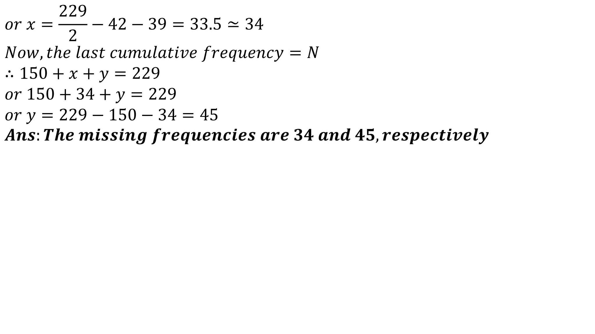 𝑜𝑟 𝑥 =
229
2
− 42 − 39 = 33.5 ≃ 34
𝑁𝑜𝑤, 𝑡ℎ𝑒 𝑙𝑎𝑠𝑡 𝑐𝑢𝑚𝑢𝑙𝑎𝑡𝑖𝑣𝑒 𝑓𝑟𝑒𝑞𝑢𝑒𝑛𝑐𝑦 = 𝑁
∴ 150 + 𝑥 + 𝑦 = 229
𝑜𝑟 150 + 34 + 𝑦 = 229
𝑜𝑟 𝑦 = 229 − 150 − 34 = 45
𝑨𝒏𝒔: 𝑻𝒉𝒆 𝒎𝒊𝒔𝒔𝒊𝒏𝒈 𝒇𝒓𝒆𝒒𝒖𝒆𝒏𝒄𝒊𝒆𝒔 𝒂𝒓𝒆 𝟑𝟒 𝒂𝒏𝒅 𝟒𝟓, 𝒓𝒆𝒔𝒑𝒆𝒄𝒕𝒊𝒗𝒆𝒍𝒚
 