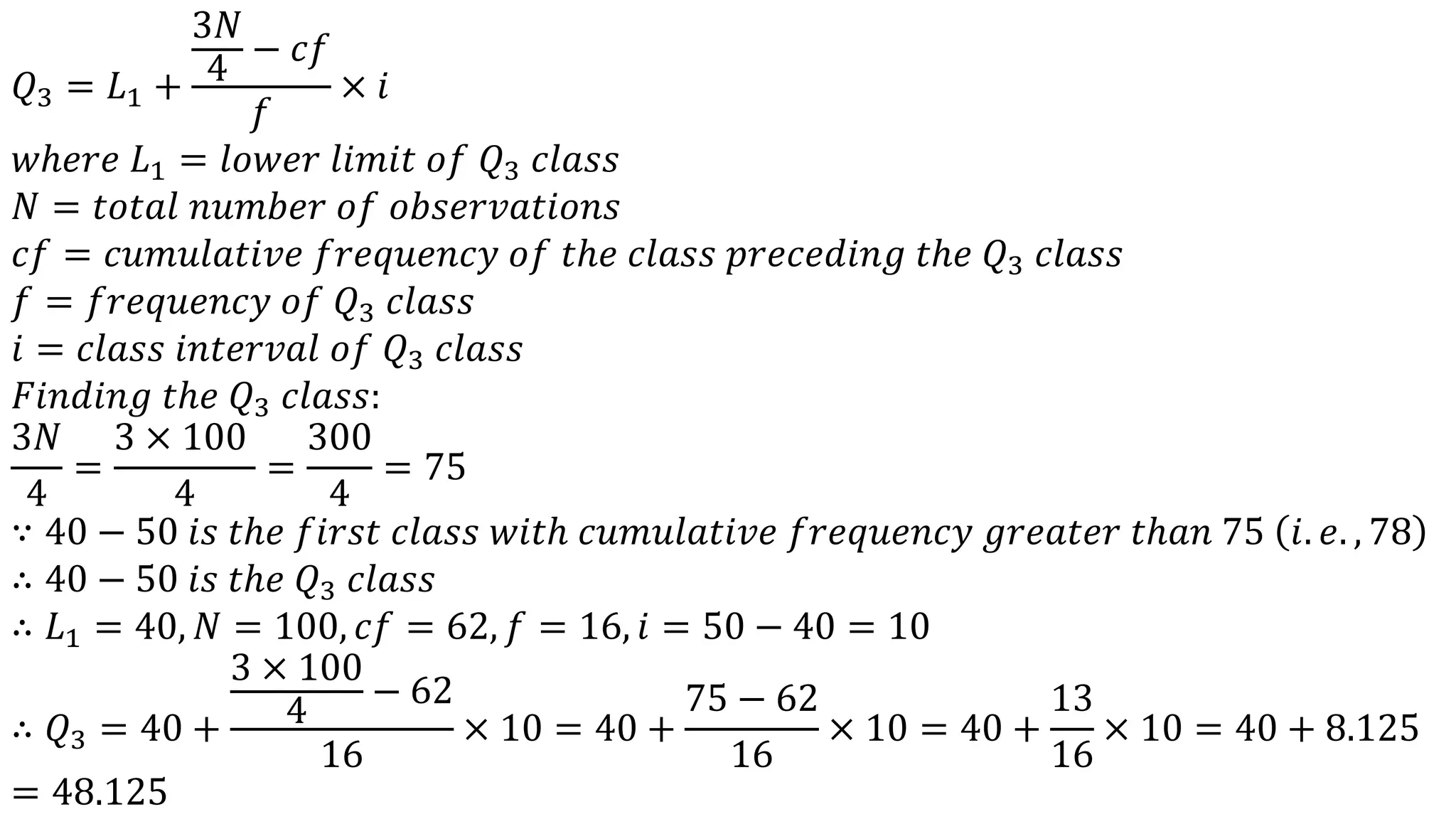 𝑄3 = 𝐿1 +
3𝑁
4
− 𝑐𝑓
𝑓
× 𝑖
𝑤ℎ𝑒𝑟𝑒 𝐿1 = 𝑙𝑜𝑤𝑒𝑟 𝑙𝑖𝑚𝑖𝑡 𝑜𝑓 𝑄3 𝑐𝑙𝑎𝑠𝑠
𝑁 = 𝑡𝑜𝑡𝑎𝑙 𝑛𝑢𝑚𝑏𝑒𝑟 𝑜𝑓 𝑜𝑏𝑠𝑒𝑟𝑣𝑎𝑡𝑖𝑜𝑛𝑠
𝑐𝑓 = 𝑐𝑢𝑚𝑢𝑙𝑎𝑡𝑖𝑣𝑒 𝑓𝑟𝑒𝑞𝑢𝑒𝑛𝑐𝑦 𝑜𝑓 𝑡ℎ𝑒 𝑐𝑙𝑎𝑠𝑠 𝑝𝑟𝑒𝑐𝑒𝑑𝑖𝑛𝑔 𝑡ℎ𝑒 𝑄3 𝑐𝑙𝑎𝑠𝑠
𝑓 = 𝑓𝑟𝑒𝑞𝑢𝑒𝑛𝑐𝑦 𝑜𝑓 𝑄3 𝑐𝑙𝑎𝑠𝑠
𝑖 = 𝑐𝑙𝑎𝑠𝑠 𝑖𝑛𝑡𝑒𝑟𝑣𝑎𝑙 𝑜𝑓 𝑄3 𝑐𝑙𝑎𝑠𝑠
𝐹𝑖𝑛𝑑𝑖𝑛𝑔 𝑡ℎ𝑒 𝑄3 𝑐𝑙𝑎𝑠𝑠:
3𝑁
4
=
3 × 100
4
=
300
4
= 75
∵ 40 − 50 𝑖𝑠 𝑡ℎ𝑒 𝑓𝑖𝑟𝑠𝑡 𝑐𝑙𝑎𝑠𝑠 𝑤𝑖𝑡ℎ 𝑐𝑢𝑚𝑢𝑙𝑎𝑡𝑖𝑣𝑒 𝑓𝑟𝑒𝑞𝑢𝑒𝑛𝑐𝑦 𝑔𝑟𝑒𝑎𝑡𝑒𝑟 𝑡ℎ𝑎𝑛 75 𝑖. 𝑒. , 78
∴ 40 − 50 𝑖𝑠 𝑡ℎ𝑒 𝑄3 𝑐𝑙𝑎𝑠𝑠
∴ 𝐿1 = 40, 𝑁 = 100, 𝑐𝑓 = 62, 𝑓 = 16, 𝑖 = 50 − 40 = 10
∴ 𝑄3 = 40 +
3 × 100
4
− 62
16
× 10 = 40 +
75 − 62
16
× 10 = 40 +
13
16
× 10 = 40 + 8.125
= 48.125
 