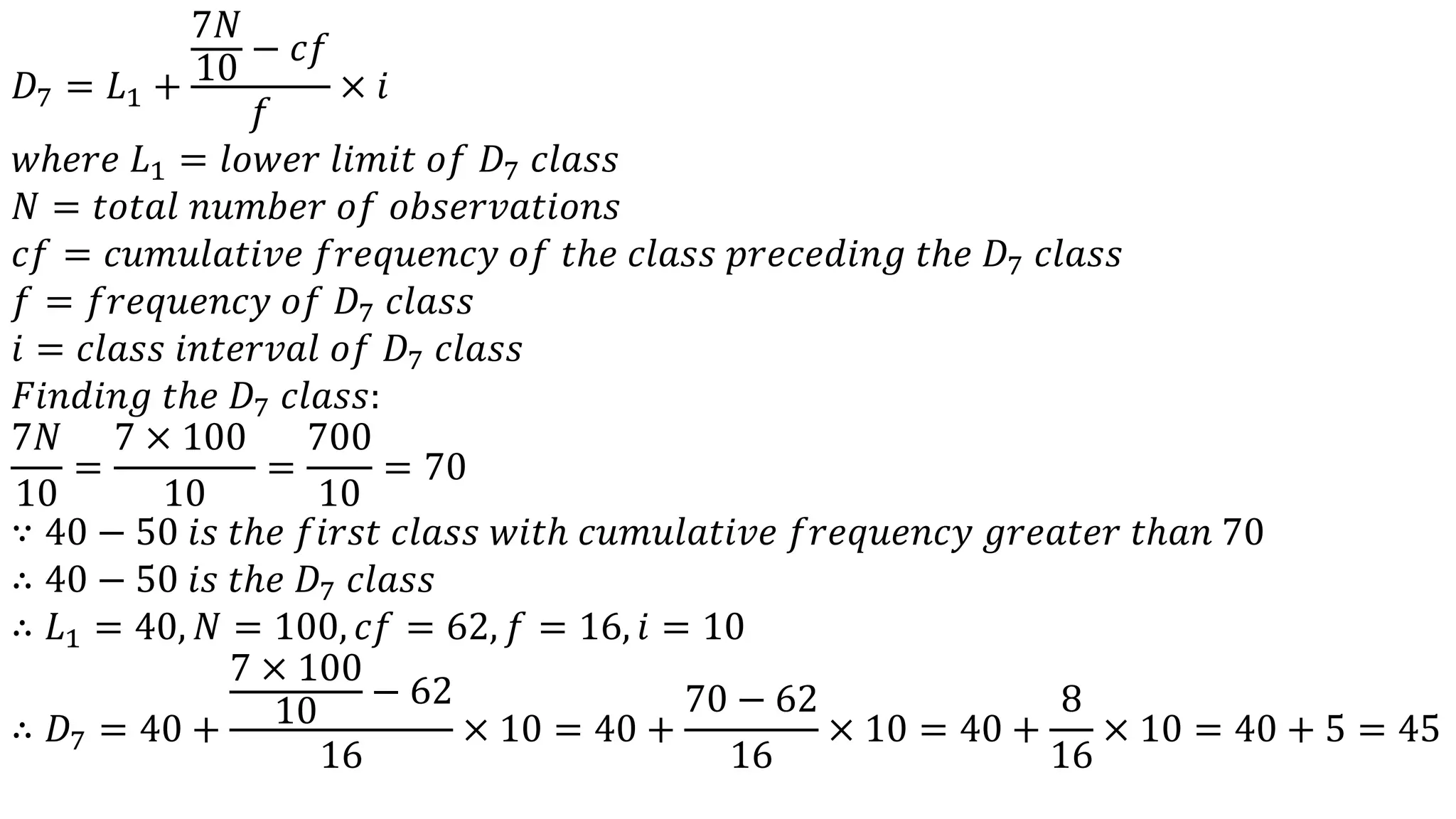 𝐷7 = 𝐿1 +
7𝑁
10
− 𝑐𝑓
𝑓
× 𝑖
𝑤ℎ𝑒𝑟𝑒 𝐿1 = 𝑙𝑜𝑤𝑒𝑟 𝑙𝑖𝑚𝑖𝑡 𝑜𝑓 𝐷7 𝑐𝑙𝑎𝑠𝑠
𝑁 = 𝑡𝑜𝑡𝑎𝑙 𝑛𝑢𝑚𝑏𝑒𝑟 𝑜𝑓 𝑜𝑏𝑠𝑒𝑟𝑣𝑎𝑡𝑖𝑜𝑛𝑠
𝑐𝑓 = 𝑐𝑢𝑚𝑢𝑙𝑎𝑡𝑖𝑣𝑒 𝑓𝑟𝑒𝑞𝑢𝑒𝑛𝑐𝑦 𝑜𝑓 𝑡ℎ𝑒 𝑐𝑙𝑎𝑠𝑠 𝑝𝑟𝑒𝑐𝑒𝑑𝑖𝑛𝑔 𝑡ℎ𝑒 𝐷7 𝑐𝑙𝑎𝑠𝑠
𝑓 = 𝑓𝑟𝑒𝑞𝑢𝑒𝑛𝑐𝑦 𝑜𝑓 𝐷7 𝑐𝑙𝑎𝑠𝑠
𝑖 = 𝑐𝑙𝑎𝑠𝑠 𝑖𝑛𝑡𝑒𝑟𝑣𝑎𝑙 𝑜𝑓 𝐷7 𝑐𝑙𝑎𝑠𝑠
𝐹𝑖𝑛𝑑𝑖𝑛𝑔 𝑡ℎ𝑒 𝐷7 𝑐𝑙𝑎𝑠𝑠:
7𝑁
10
=
7 × 100
10
=
700
10
= 70
∵ 40 − 50 𝑖𝑠 𝑡ℎ𝑒 𝑓𝑖𝑟𝑠𝑡 𝑐𝑙𝑎𝑠𝑠 𝑤𝑖𝑡ℎ 𝑐𝑢𝑚𝑢𝑙𝑎𝑡𝑖𝑣𝑒 𝑓𝑟𝑒𝑞𝑢𝑒𝑛𝑐𝑦 𝑔𝑟𝑒𝑎𝑡𝑒𝑟 𝑡ℎ𝑎𝑛 70
∴ 40 − 50 𝑖𝑠 𝑡ℎ𝑒 𝐷7 𝑐𝑙𝑎𝑠𝑠
∴ 𝐿1 = 40, 𝑁 = 100, 𝑐𝑓 = 62, 𝑓 = 16, 𝑖 = 10
∴ 𝐷7 = 40 +
7 × 100
10
− 62
16
× 10 = 40 +
70 − 62
16
× 10 = 40 +
8
16
× 10 = 40 + 5 = 45
 