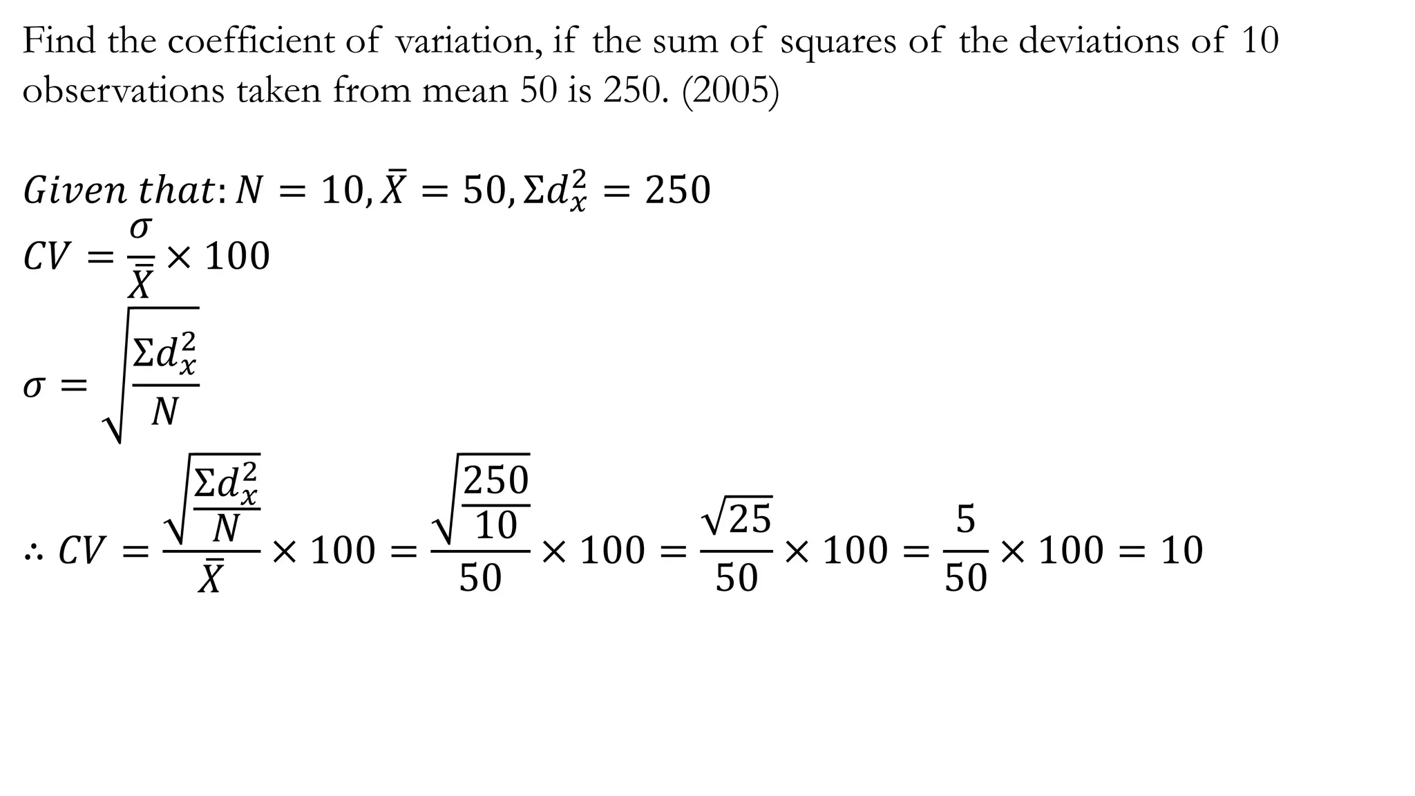 Find the coefficient of variation, if the sum of squares of the deviations of 10
observations taken from mean 50 is 250. (2005)
𝐺𝑖𝑣𝑒𝑛 𝑡ℎ𝑎𝑡: 𝑁 = 10, 𝑋 = 50, Σ𝑑 𝑥
2 = 250
𝐶𝑉 =
𝜎
𝑋
× 100
𝜎 =
Σ𝑑 𝑥
2
𝑁
∴ 𝐶𝑉 =
Σ𝑑 𝑥
2
𝑁
𝑋
× 100 =
250
10
50
× 100 =
25
50
× 100 =
5
50
× 100 = 10
 