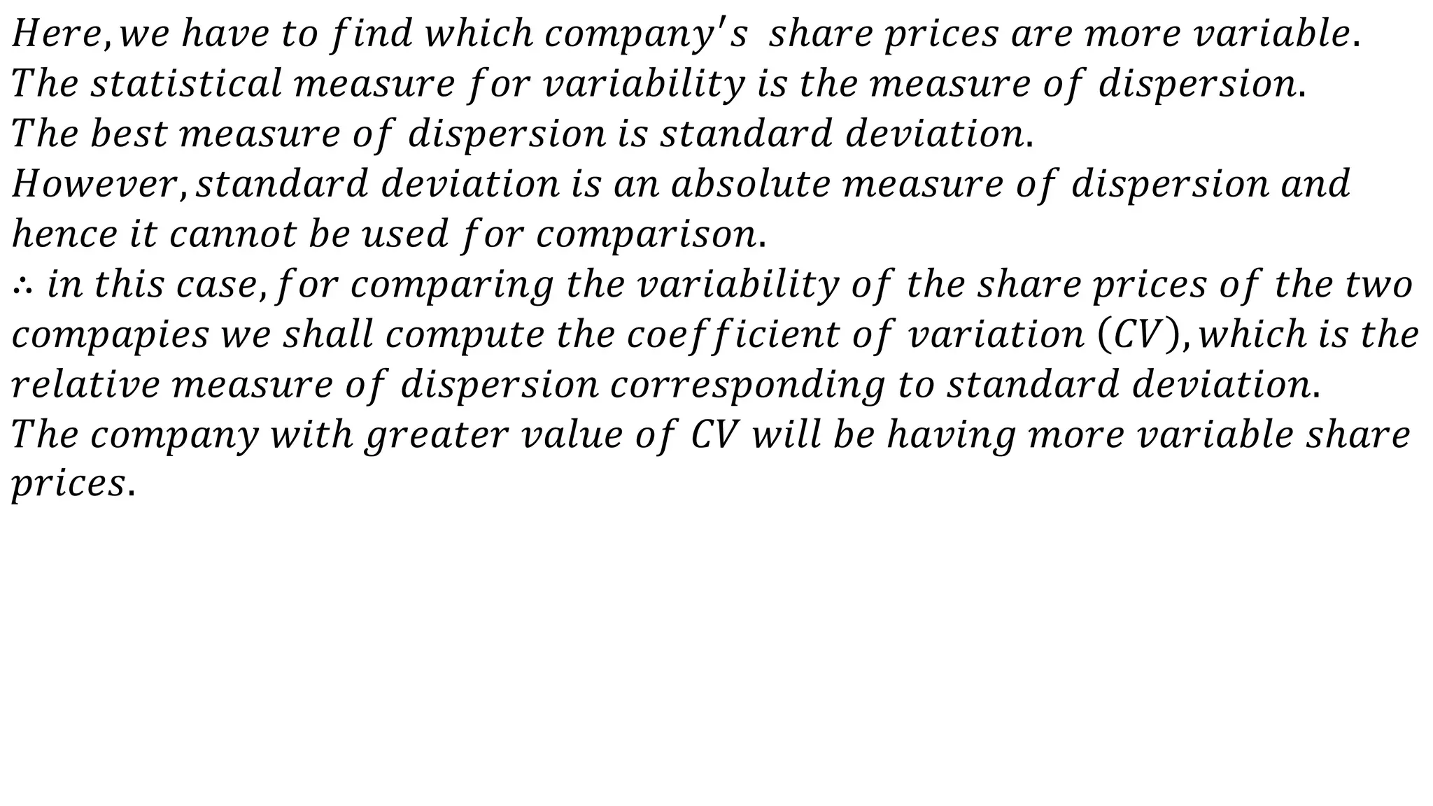 𝐻𝑒𝑟𝑒, 𝑤𝑒 ℎ𝑎𝑣𝑒 𝑡𝑜 𝑓𝑖𝑛𝑑 𝑤ℎ𝑖𝑐ℎ 𝑐𝑜𝑚𝑝𝑎𝑛𝑦′ 𝑠 𝑠ℎ𝑎𝑟𝑒 𝑝𝑟𝑖𝑐𝑒𝑠 𝑎𝑟𝑒 𝑚𝑜𝑟𝑒 𝑣𝑎𝑟𝑖𝑎𝑏𝑙𝑒.
𝑇ℎ𝑒 𝑠𝑡𝑎𝑡𝑖𝑠𝑡𝑖𝑐𝑎𝑙 𝑚𝑒𝑎𝑠𝑢𝑟𝑒 𝑓𝑜𝑟 𝑣𝑎𝑟𝑖𝑎𝑏𝑖𝑙𝑖𝑡𝑦 𝑖𝑠 𝑡ℎ𝑒 𝑚𝑒𝑎𝑠𝑢𝑟𝑒 𝑜𝑓 𝑑𝑖𝑠𝑝𝑒𝑟𝑠𝑖𝑜𝑛.
𝑇ℎ𝑒 𝑏𝑒𝑠𝑡 𝑚𝑒𝑎𝑠𝑢𝑟𝑒 𝑜𝑓 𝑑𝑖𝑠𝑝𝑒𝑟𝑠𝑖𝑜𝑛 𝑖𝑠 𝑠𝑡𝑎𝑛𝑑𝑎𝑟𝑑 𝑑𝑒𝑣𝑖𝑎𝑡𝑖𝑜𝑛.
𝐻𝑜𝑤𝑒𝑣𝑒𝑟, 𝑠𝑡𝑎𝑛𝑑𝑎𝑟𝑑 𝑑𝑒𝑣𝑖𝑎𝑡𝑖𝑜𝑛 𝑖𝑠 𝑎𝑛 𝑎𝑏𝑠𝑜𝑙𝑢𝑡𝑒 𝑚𝑒𝑎𝑠𝑢𝑟𝑒 𝑜𝑓 𝑑𝑖𝑠𝑝𝑒𝑟𝑠𝑖𝑜𝑛 𝑎𝑛𝑑
ℎ𝑒𝑛𝑐𝑒 𝑖𝑡 𝑐𝑎𝑛𝑛𝑜𝑡 𝑏𝑒 𝑢𝑠𝑒𝑑 𝑓𝑜𝑟 𝑐𝑜𝑚𝑝𝑎𝑟𝑖𝑠𝑜𝑛.
∴ 𝑖𝑛 𝑡ℎ𝑖𝑠 𝑐𝑎𝑠𝑒, 𝑓𝑜𝑟 𝑐𝑜𝑚𝑝𝑎𝑟𝑖𝑛𝑔 𝑡ℎ𝑒 𝑣𝑎𝑟𝑖𝑎𝑏𝑖𝑙𝑖𝑡𝑦 𝑜𝑓 𝑡ℎ𝑒 𝑠ℎ𝑎𝑟𝑒 𝑝𝑟𝑖𝑐𝑒𝑠 𝑜𝑓 𝑡ℎ𝑒 𝑡𝑤𝑜
𝑐𝑜𝑚𝑝𝑎𝑝𝑖𝑒𝑠 𝑤𝑒 𝑠ℎ𝑎𝑙𝑙 𝑐𝑜𝑚𝑝𝑢𝑡𝑒 𝑡ℎ𝑒 𝑐𝑜𝑒𝑓𝑓𝑖𝑐𝑖𝑒𝑛𝑡 𝑜𝑓 𝑣𝑎𝑟𝑖𝑎𝑡𝑖𝑜𝑛 𝐶𝑉 , 𝑤ℎ𝑖𝑐ℎ 𝑖𝑠 𝑡ℎ𝑒
𝑟𝑒𝑙𝑎𝑡𝑖𝑣𝑒 𝑚𝑒𝑎𝑠𝑢𝑟𝑒 𝑜𝑓 𝑑𝑖𝑠𝑝𝑒𝑟𝑠𝑖𝑜𝑛 𝑐𝑜𝑟𝑟𝑒𝑠𝑝𝑜𝑛𝑑𝑖𝑛𝑔 𝑡𝑜 𝑠𝑡𝑎𝑛𝑑𝑎𝑟𝑑 𝑑𝑒𝑣𝑖𝑎𝑡𝑖𝑜𝑛.
𝑇ℎ𝑒 𝑐𝑜𝑚𝑝𝑎𝑛𝑦 𝑤𝑖𝑡ℎ 𝑔𝑟𝑒𝑎𝑡𝑒𝑟 𝑣𝑎𝑙𝑢𝑒 𝑜𝑓 𝐶𝑉 𝑤𝑖𝑙𝑙 𝑏𝑒 ℎ𝑎𝑣𝑖𝑛𝑔 𝑚𝑜𝑟𝑒 𝑣𝑎𝑟𝑖𝑎𝑏𝑙𝑒 𝑠ℎ𝑎𝑟𝑒
𝑝𝑟𝑖𝑐𝑒𝑠.
 