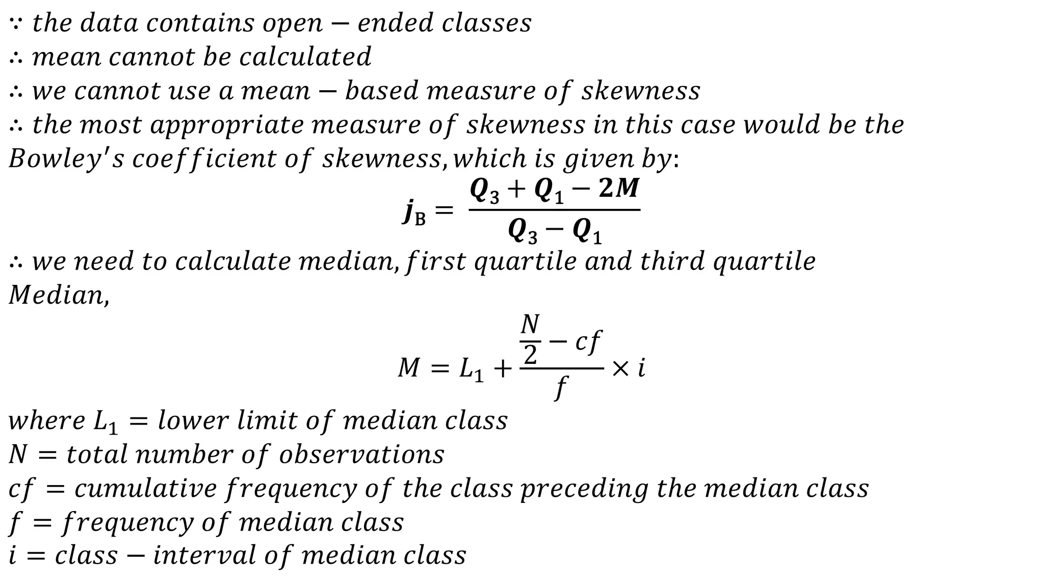 ∵ 𝑡ℎ𝑒 𝑑𝑎𝑡𝑎 𝑐𝑜𝑛𝑡𝑎𝑖𝑛𝑠 𝑜𝑝𝑒𝑛 − 𝑒𝑛𝑑𝑒𝑑 𝑐𝑙𝑎𝑠𝑠𝑒𝑠
∴ 𝑚𝑒𝑎𝑛 𝑐𝑎𝑛𝑛𝑜𝑡 𝑏𝑒 𝑐𝑎𝑙𝑐𝑢𝑙𝑎𝑡𝑒𝑑
∴ 𝑤𝑒 𝑐𝑎𝑛𝑛𝑜𝑡 𝑢𝑠𝑒 𝑎 𝑚𝑒𝑎𝑛 − 𝑏𝑎𝑠𝑒𝑑 𝑚𝑒𝑎𝑠𝑢𝑟𝑒 𝑜𝑓 𝑠𝑘𝑒𝑤𝑛𝑒𝑠𝑠
∴ 𝑡ℎ𝑒 𝑚𝑜𝑠𝑡 𝑎𝑝𝑝𝑟𝑜𝑝𝑟𝑖𝑎𝑡𝑒 𝑚𝑒𝑎𝑠𝑢𝑟𝑒 𝑜𝑓 𝑠𝑘𝑒𝑤𝑛𝑒𝑠𝑠 𝑖𝑛 𝑡ℎ𝑖𝑠 𝑐𝑎𝑠𝑒 𝑤𝑜𝑢𝑙𝑑 𝑏𝑒 𝑡ℎ𝑒
𝐵𝑜𝑤𝑙𝑒𝑦′
𝑠 𝑐𝑜𝑒𝑓𝑓𝑖𝑐𝑖𝑒𝑛𝑡 𝑜𝑓 𝑠𝑘𝑒𝑤𝑛𝑒𝑠𝑠, 𝑤ℎ𝑖𝑐ℎ 𝑖𝑠 𝑔𝑖𝑣𝑒𝑛 𝑏𝑦:
𝒋B =
𝑸3 + 𝑸1 − 𝟐𝑴
𝑸3 − 𝑸1
∴ 𝑤𝑒 𝑛𝑒𝑒𝑑 𝑡𝑜 𝑐𝑎𝑙𝑐𝑢𝑙𝑎𝑡𝑒 𝑚𝑒𝑑𝑖𝑎𝑛, 𝑓𝑖𝑟𝑠𝑡 𝑞𝑢𝑎𝑟𝑡𝑖𝑙𝑒 𝑎𝑛𝑑 𝑡ℎ𝑖𝑟𝑑 𝑞𝑢𝑎𝑟𝑡𝑖𝑙𝑒
𝑀𝑒𝑑𝑖𝑎𝑛,
𝑀 = 𝐿1 +
𝑁
2
− 𝑐𝑓
𝑓
× 𝑖
𝑤ℎ𝑒𝑟𝑒 𝐿1 = 𝑙𝑜𝑤𝑒𝑟 𝑙𝑖𝑚𝑖𝑡 𝑜𝑓 𝑚𝑒𝑑𝑖𝑎𝑛 𝑐𝑙𝑎𝑠𝑠
𝑁 = 𝑡𝑜𝑡𝑎𝑙 𝑛𝑢𝑚𝑏𝑒𝑟 𝑜𝑓 𝑜𝑏𝑠𝑒𝑟𝑣𝑎𝑡𝑖𝑜𝑛𝑠
𝑐𝑓 = 𝑐𝑢𝑚𝑢𝑙𝑎𝑡𝑖𝑣𝑒 𝑓𝑟𝑒𝑞𝑢𝑒𝑛𝑐𝑦 𝑜𝑓 𝑡ℎ𝑒 𝑐𝑙𝑎𝑠𝑠 𝑝𝑟𝑒𝑐𝑒𝑑𝑖𝑛𝑔 𝑡ℎ𝑒 𝑚𝑒𝑑𝑖𝑎𝑛 𝑐𝑙𝑎𝑠𝑠
𝑓 = 𝑓𝑟𝑒𝑞𝑢𝑒𝑛𝑐𝑦 𝑜𝑓 𝑚𝑒𝑑𝑖𝑎𝑛 𝑐𝑙𝑎𝑠𝑠
𝑖 = 𝑐𝑙𝑎𝑠𝑠 − 𝑖𝑛𝑡𝑒𝑟𝑣𝑎𝑙 𝑜𝑓 𝑚𝑒𝑑𝑖𝑎𝑛 𝑐𝑙𝑎𝑠𝑠
 