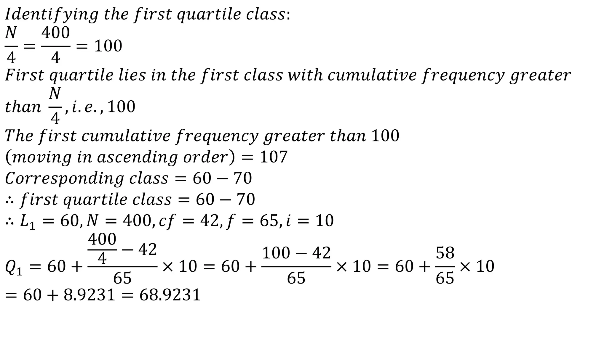 𝐼𝑑𝑒𝑛𝑡𝑖𝑓𝑦𝑖𝑛𝑔 𝑡ℎ𝑒 𝑓𝑖𝑟𝑠𝑡 𝑞𝑢𝑎𝑟𝑡𝑖𝑙𝑒 𝑐𝑙𝑎𝑠𝑠:
𝑁
4
=
400
4
= 100
𝐹𝑖𝑟𝑠𝑡 𝑞𝑢𝑎𝑟𝑡𝑖𝑙𝑒 𝑙𝑖𝑒𝑠 𝑖𝑛 𝑡ℎ𝑒 𝑓𝑖𝑟𝑠𝑡 𝑐𝑙𝑎𝑠𝑠 𝑤𝑖𝑡ℎ 𝑐𝑢𝑚𝑢𝑙𝑎𝑡𝑖𝑣𝑒 𝑓𝑟𝑒𝑞𝑢𝑒𝑛𝑐𝑦 𝑔𝑟𝑒𝑎𝑡𝑒𝑟
𝑡ℎ𝑎𝑛
𝑁
4
, 𝑖. 𝑒. , 100
𝑇ℎ𝑒 𝑓𝑖𝑟𝑠𝑡 𝑐𝑢𝑚𝑢𝑙𝑎𝑡𝑖𝑣𝑒 𝑓𝑟𝑒𝑞𝑢𝑒𝑛𝑐𝑦 𝑔𝑟𝑒𝑎𝑡𝑒𝑟 𝑡ℎ𝑎𝑛 100
𝑚𝑜𝑣𝑖𝑛𝑔 𝑖𝑛 𝑎𝑠𝑐𝑒𝑛𝑑𝑖𝑛𝑔 𝑜𝑟𝑑𝑒𝑟 = 107
𝐶𝑜𝑟𝑟𝑒𝑠𝑝𝑜𝑛𝑑𝑖𝑛𝑔 𝑐𝑙𝑎𝑠𝑠 = 60 − 70
∴ 𝑓𝑖𝑟𝑠𝑡 𝑞𝑢𝑎𝑟𝑡𝑖𝑙𝑒 𝑐𝑙𝑎𝑠𝑠 = 60 − 70
∴ 𝐿1 = 60, 𝑁 = 400, 𝑐𝑓 = 42, 𝑓 = 65, 𝑖 = 10
𝑄1 = 60 +
400
4
− 42
65
× 10 = 60 +
100 − 42
65
× 10 = 60 +
58
65
× 10
= 60 + 8.9231 = 68.9231
 