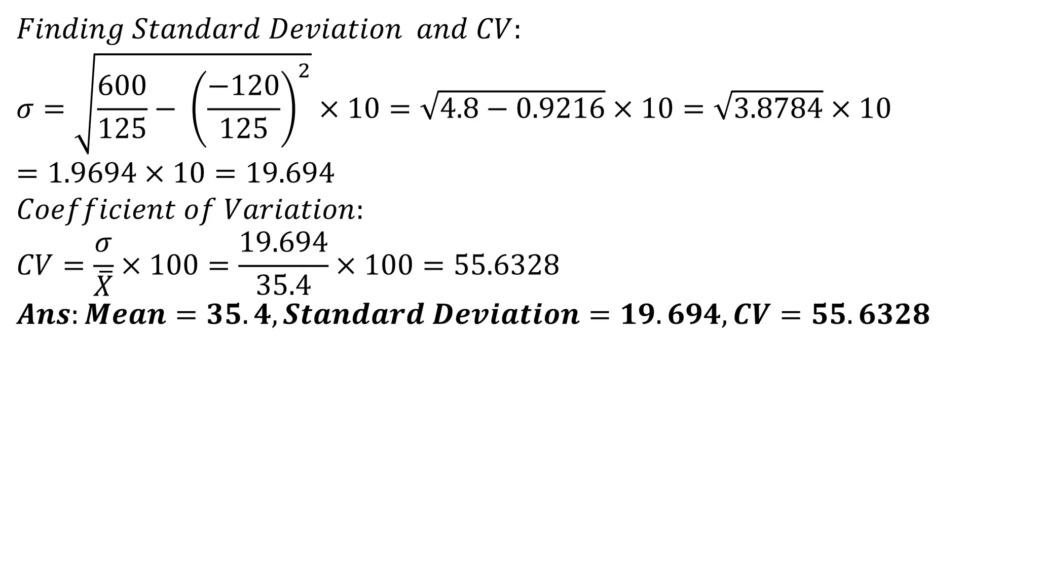 𝐹𝑖𝑛𝑑𝑖𝑛𝑔 𝑆𝑡𝑎𝑛𝑑𝑎𝑟𝑑 𝐷𝑒𝑣𝑖𝑎𝑡𝑖𝑜𝑛 𝑎𝑛𝑑 𝐶𝑉:
𝜎 =
600
125
−
−120
125
2
× 10 = 4.8 − 0.9216 × 10 = 3.8784 × 10
= 1.9694 × 10 = 19.694
𝐶𝑜𝑒𝑓𝑓𝑖𝑐𝑖𝑒𝑛𝑡 𝑜𝑓 𝑉𝑎𝑟𝑖𝑎𝑡𝑖𝑜𝑛:
𝐶𝑉 =
𝜎
𝑋
× 100 =
19.694
35.4
× 100 = 55.6328
𝑨𝒏𝒔: 𝑴𝒆𝒂𝒏 = 𝟑𝟓. 𝟒, 𝑺𝒕𝒂𝒏𝒅𝒂𝒓𝒅 𝑫𝒆𝒗𝒊𝒂𝒕𝒊𝒐𝒏 = 𝟏𝟗. 𝟔𝟗𝟒, 𝑪𝑽 = 𝟓𝟓. 𝟔𝟑𝟐𝟖
 