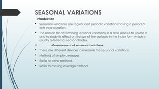 SEASONAL VARIATIONS
Introduction
 Seasonal variations are regular and periodic variations having a period of
one year duration.
 The reason for determining seasonal variations in a time series is to isolate it
and to study its effect on the size of the variable in the index form which is
usually referred as seasonal index.
 Measurement of seasonal variations:
 There are different devices to measure the seasonal variations.
 Method of simple averages.
 Ratio to trend method .
 Ratio to moving average method.
 
