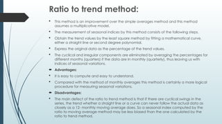 Ratio to trend method:
 This method is an improvement over the simple averages method and this method
assumes a multiplicative model.
 The measurement of seasonal indices by this method consists of the following steps.
 Obtain the trend values by the least square method by fitting a mathematical curve,
either a straight line or second degree polynomial.
 Express the original data as the percentage of the trend values.
 The cyclical and irregular components are eliminated by averaging the percentages for
different months (quarters) if the data are In monthly (quarterly), thus leaving us with
indices of seasonal variations.
 Advantages:
 It is easy to compute and easy to understand.
 Compared with the method of monthly averages this method is certainly a more logical
procedure for measuring seasonal variations.
 Disadvantages:
 The main defect of the ratio to trend method is that if there are cyclical swings in the
series, the trend whether a straight line or a curve can never follow the actual data as
closely as a 12- monthly moving average does. So a seasonal index computed by the
ratio to moving average method may be less biased than the one calculated by the
ratio to trend method.
 