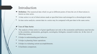 Introduction
 Definition :The numerical data which we get at different points of time-the set of observations-is
known as time series.
 A time series is a set of observations made at specified times and arranged in a chronological order.
 In time series analysis, current data in a series may be compared with past data in the same series.
 Uses of Time Series
 The analysis of time series is of great significance not only to the economists and business man but also
to the scientists, astronomists, geologists, sociologists, biologists, research worker etc. In the view of
following reasons
 It helps in understanding past behavior.
 It helps in planning future operations.
 It helps in evaluating current accomplishments.
 It facilitates comparison.
 
