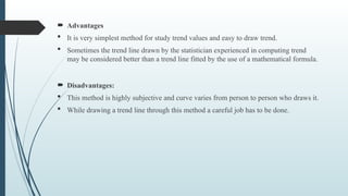  Advantages
 It is very simplest method for study trend values and easy to draw trend.
 Sometimes the trend line drawn by the statistician experienced in computing trend
may be considered better than a trend line fitted by the use of a mathematical formula.
 Disadvantages:
 This method is highly subjective and curve varies from person to person who draws it.
 While drawing a trend line through this method a careful job has to be done.
 