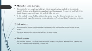  Method of Semi Averages
 This method is very simple and relatively objective as a freehand method. In this method, we
classify the time series data into two equal parts and then calculate Averages for each half. If the
data is for even number of years, it is easily divided into two.
 In this method, we can find the solution of a secular trend. For this, we have to show our time
series on graph paper. For example, we can take sales on X-axis and data of production on Y-axis.
 Advantages
 This method is simple to understand as compare to other methods for measuring the secular
trends.
 Everyone who applies this method will get the same result.
 Disadvantages
 The method assumes a straight line relationship between the plotted points without considering
the fact whether that relationship exists or not.
 