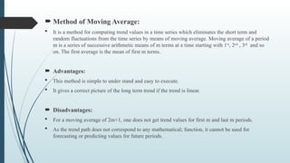  Method of Moving Average:
 It is a method for computing trend values in a time series which eliminates the short term and
random fluctuations from the time series by means of moving average. Moving average of a period
m is a series of successive arithmetic means of m terms at a time starting with 1st
, 2nd
, 3rd
and so
on. The first average is the mean of first m terms.
 Advantages:
 This method is simple to under stand and easy to execute.
 It gives a correct picture of the long term trend if the trend is linear.
 Disadvantages:
 For a moving average of 2m+1, one does not get trend values for first m and last m periods.
 As the trend path does not correspond to any mathematical; function, it cannot be used for
forecasting or predicting values for future periods.
 