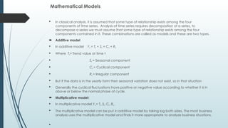 Mathematical Models
 In classical analysis, it is assumed that some type of relationship exists among the four
components of time series. Analysis of time series requires decomposition of a series, to
decompose a series we must assume that some type of relationship exists among the four
components contained in it. These combinations are called as models and these are two types.
 Additive model
 In additive model Yt = Tt + St + Ct + Rt
 Where Tt= Trend value at time t
 St = Seasonal component
 Ct = Cyclical component
 Rt = Irregular component
 But if the data is in the yearly form then seasonal variation does not exist, so in that situation
 Generally the cyclical fluctuations have positive or negative value according to whether it is in
above or below the normal phase of cycle.
 Multiplicative model:
 In multiplicative model Yt = Tt .St .Ct .Rt .
 The multiplicative model can be put in additive model by taking log both sides. The most business
analysis uses the multiplicative model and finds it more appropriate to analyze business situations.

 