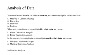 Analysis of Data
To summarise and describe the Uni-variate data, we can use descriptive statistics such as:
i. Measure of Central Tendency
ii. Dispersion
iii. Skewness
iv. Kurtosis
Whereas, to establish the relationship in bi-variate data, we can use
i. Linear Correlation Analysis
ii. Linear Regression Analysis
In the same way, to establish the relationship in multi-variate data, we can use
i. Multiple Correlation Analysis
ii. Multiple Regression Analysis
Multivariate Analysis
 