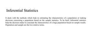 Inferential Statistics
It deals with the methods which help in estimating the characteristics of a population or making
decisions concerning a population based on the sample statistics. To be brief, inferential statistics
help the decision maker to conclude the characteristics of a large population based on sample results.
Population and sample are the two relative terms.
 