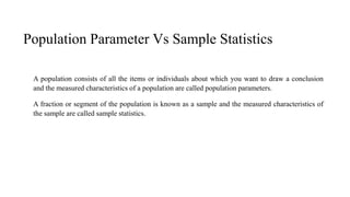 Population Parameter Vs Sample Statistics
A population consists of all the items or individuals about which you want to draw a conclusion
and the measured characteristics of a population are called population parameters.
A fraction or segment of the population is known as a sample and the measured characteristics of
the sample are called sample statistics.
 