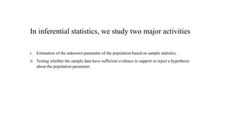 In inferential statistics, we study two major activities
i. Estimation of the unknown parameter of the population based on sample statistics.
ii. Testing whether the sample data have sufficient evidence to support or reject a hypothesis
about the population parameter.
 