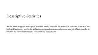 Descriptive Statistics
As the name suggests, descriptive statistics merely describe the numerical data and consist of the
tools and techniques used in the collection, organization, presentation, and analysis of data in order to
describe the various features and characteristics of such data.
 