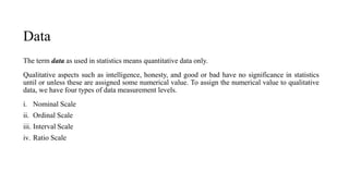Data
The term data as used in statistics means quantitative data only.
Qualitative aspects such as intelligence, honesty, and good or bad have no significance in statistics
until or unless these are assigned some numerical value. To assign the numerical value to qualitative
data, we have four types of data measurement levels.
i. Nominal Scale
ii. Ordinal Scale
iii. Interval Scale
iv. Ratio Scale
.
 