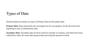Types of Data
Statistical data are mainly two types (i) Primary Data (ii) Secondary Data
Primary Data: Data collected by the investigator for his own purpose, for the first time from
beginning to end, is called primary data.
Secondary Data: Secondary data are those which are already in existence, and which have been
collected by others for some other purpose than answering the question in hand.
 