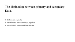 The distinction between primary and secondary
Data.
1. Difference in originality
2. The difference in the suitability of objectives
3. The difference in the cost of data collection
 
