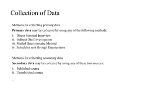 Collection of Data
Methods for collecting primary data
Primary data may be collected by using any of the following methods:
i. Direct Personal Interview
ii. Indirect Oral Investigation
iii. Mailed Questionnaire Method
iv. Schedules sent through Enumerators
Methods for collecting secondary data
Secondary data may be collected by using any of these two sources:
i. Published source
ii. Unpublished source
.
 