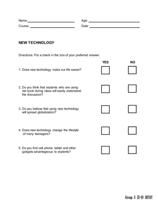 Name: Age:
Course: Date:
NEW TECHNOLOGY
Directions: Put a check in the box of your preferred answer.
YES NO
1. Does new technology make our life easier?
2. Do you think that students who are using
net book during class will easily understand
the discussion?
3. Do you believe that using new technology
will spread globalization?
4. Does new technology change the lifestyle
of many teenagers?
5. Do you find cell phone, tablet and other
gadgets advantageous to students?
 